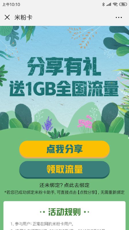 #流量 米粉卡免费领取1GB流量1.领取时间: 2019年5月1日至2019年5月30日2.赠送内容: 1GB全国流量月包3.领取步骤:参与用户需关注并绑定“米粉卡助手”微信公众号，绑定成功后，点击识别活动页面二维码即可免费领取1GB全国流量;打开“米粉卡助手”微信公众号，点击[福利]一[分享有礼]也可参与活动哦!4.流量礼包激活路径:领取成功后，需登录[中国联通手机营业厅APP,点击[我的1 - [我的礼包]里面查看并激活获得的流量礼包